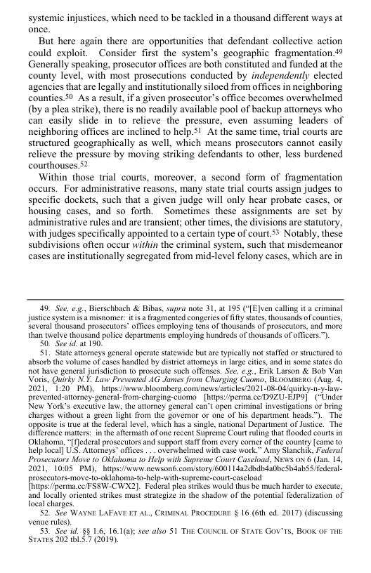 systemic injustices, which need to be tackled in a thousand different ways at once.  But here again there are opportunities that defendant collective action could exploit.Consider first the system’s geographic fragmentation 49 Generally speaking, prosecutor offices are both constituted and funded at the county level, with most prosecutions conducted by independently elected agencies that are legally and institutionally siloed from offices in neighboring counties 50 As a resul, if a given prosecutor’s office becomes overwhelmed (by a plea strike), there is no readily available pool of backup attorneys who can easily slide in to relieve the pressure, even assuming leaders of neighboring offices are inclined to help.5! At the same time, trial courts are structured geographically as well, which means prosecutors cannot easily relieve the pressure by moving striking defendants to other, less burdened courthouses.52  Within those trial courts, moreover, a second form of fragmentation occurs. For administrative reasons, many state trial courts assign judges to specific dockets, such that a given judge will only hear probate cases, or housing cases, and so forth. Sometimes these assignments are set by administrative rules and are transient; other times, the divisions are statutory, with judges specifically appointed to a certain type of court.5* Notably, these subdivisions often occur wirhin the criminal system, such that misdemeanor cases are institutionally segregated from mid-level felony cases, which are in  49. See, e, Bierschbach & Bibas, supra note 31, at 195 (“[EJven calling it a criminal justic system s s misnomer: it a ragmented congeriés of fifly sttes, thousands ofcountes, Several thousand prosecutors” offices employing tens of thousands of prosecutors, and more than twelve thousand police departments employing hundreds of thousands of offcers.”).  50. See i at 190.  51 Stat attorneys general operate statewide but are typically not staffed of structured to absorb the volume of cases handled by distictattomeys i large cities, and in some states do not have general jurisdiction (o prosecut such offenses. See. ¢ Erik Larson & Bob Van Voris, Quirky N.1. Law Prevented AG James from Charging Cuomo, BLOOWSERG (Aug. 4, 2021, 1:20° M), itps:/www bloomberg com/news/articies/2021.08-04/quirky-1-y-law- prevented-attorey-general-from-charging-cuoma [htips:/perma.ccDOZU-LIP9] (Under New York’s executve law, the attorey general can’t open criminal investigations or bring charges without a green light from the governor or one of his department heads.™). The opposite s rue at the federal level, which has a single, national Department of Justice. The ifference matters: i the aftemat of one recent Supreme Cout rling that flooded cours in ko, “[fJederal prosecutors and support staff from every comer of the country [came o elp local] U’S. Attorneys” offices . overwhelmed with case work” Amy Slanchik, Federal Prosecutors Move to Oklahoma 10 Help with Supreme Court Caseload, News ox 6 (Jan. 14, 2021, 10:05 PM),  htps:/wwwi.newsoné comstory/6001 14a2dbdb4a0beSbdabss Tederal. prosecutors-move-to-oklahoma-to-help-with-supreme-courl-caseload [tps:iperma.cc FSSW-CWX2). Federal plea strkes would thus be much harder to execute, and locally oriented strikes must straegize in the shadow of the potential federalzation of ocal charges.  52 See WAYNE LAFAVE ET AL, CRIMINAL PROCEDURS: § 16 (6ih ed. 2017) (iscussing. Venue rules).  3. See id §§ 16, 16.1(a); see also 51 T COUNCIL OF STATE Gov’Ts, BOoK OF THe STATES 202 LS.7 (2019).  